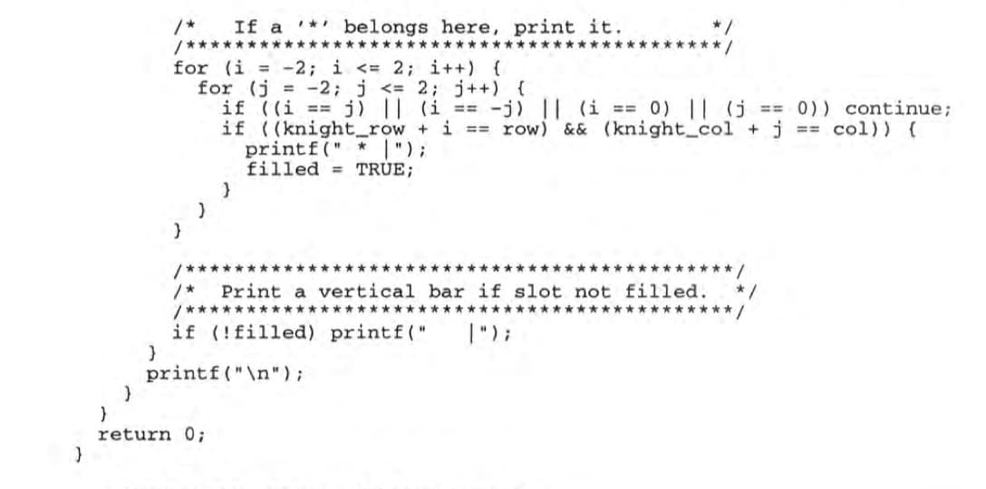 /*
/*************
If a '* belongs here, print it.
*****
for (i = -2; i <= 2; i++) {
for (j = -2; j <= 2; j++) {
if ((i == j) || (i == -j) || (i == 0) || (j
if ((knight_row + i == row) && (knight_co1 +j = col)) (
printf (" * ");
filled = TRUE;
== 0)) continue;
/*****
******* /
***
*****
Print a vertical bar if slot not filled.
*/
/**
********/
**********************
if (!filled) printf("
|");
printf("\n");
return 0;
