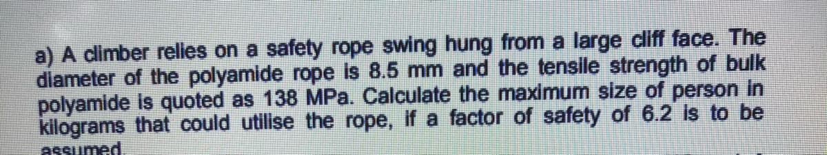 a) A climber relies on a safety rope swing hung from a large cliff face. The
diameter of the polyamide rope is 8.5 mm and the tensile strength of bulk
polyamide is quoted as 138 MPa. Calculate the maximum size of person in
kilograms that could utilise the rope, if a factor of safety of 6.2 is to be
assumed
