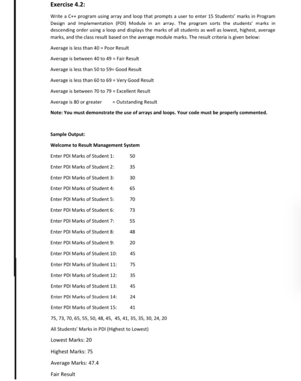 Exercise 4.2:
Write a C++ program using array and loop that prompts a user to enter 15 Students' marks in Program
Design and Implementation (PDI) Module in an array. The program sorts the students' marks in
descending order using a loop and displays the marks of all students as well as lowest, highest, average
marks, and the class result based on the average module marks. The result criteria is given below:
Average is less than 40 = Poor Result
Average is between 40 to 49 = Fair Result
Average is less than 50 to 59= Good Result
Average is less than 60 to 69 = Very Good Result
Average is between 70 to 79 = Excellent Result
Average is 80 or greater
= Outstanding Result
Note: You must demonstrate the use of arrays and loops. Your code must be properly commented.
Sample Output:
Welcome to Result Management System
Enter PDI Marks of Student 1:
50
Enter PDI Marks of Student 2:
35
Enter PDI Marks of Student 3:
30
Enter PDI Marks of Student 4:
65
Enter PDI Marks of Student 5:
70
Enter PDI Marks of Student 6:
73
Enter PDI Marks of Student 7:
Enter PDI Marks of Student 8:
Enter PDI Marks of Student 9:
20
Enter PDI Marks of Student 10:
45
Enter PDI Marks of Student 11:
75
Enter PDI Marks of Student 12:
35
Enter PDI Marks of Student 13:
45
Enter PDI Marks of Student 14:
24
Enter PDI Marks of Student 15:
41
75, 73, 70, 65, 55, 50, 48, 45, 45, 41, 35, 35, 30, 24, 20
All Students' Marks in PDI (Highest to Lowest)
Lowest Marks: 20
Highest Marks: 75
Average Marks: 47.4
Fair Result
