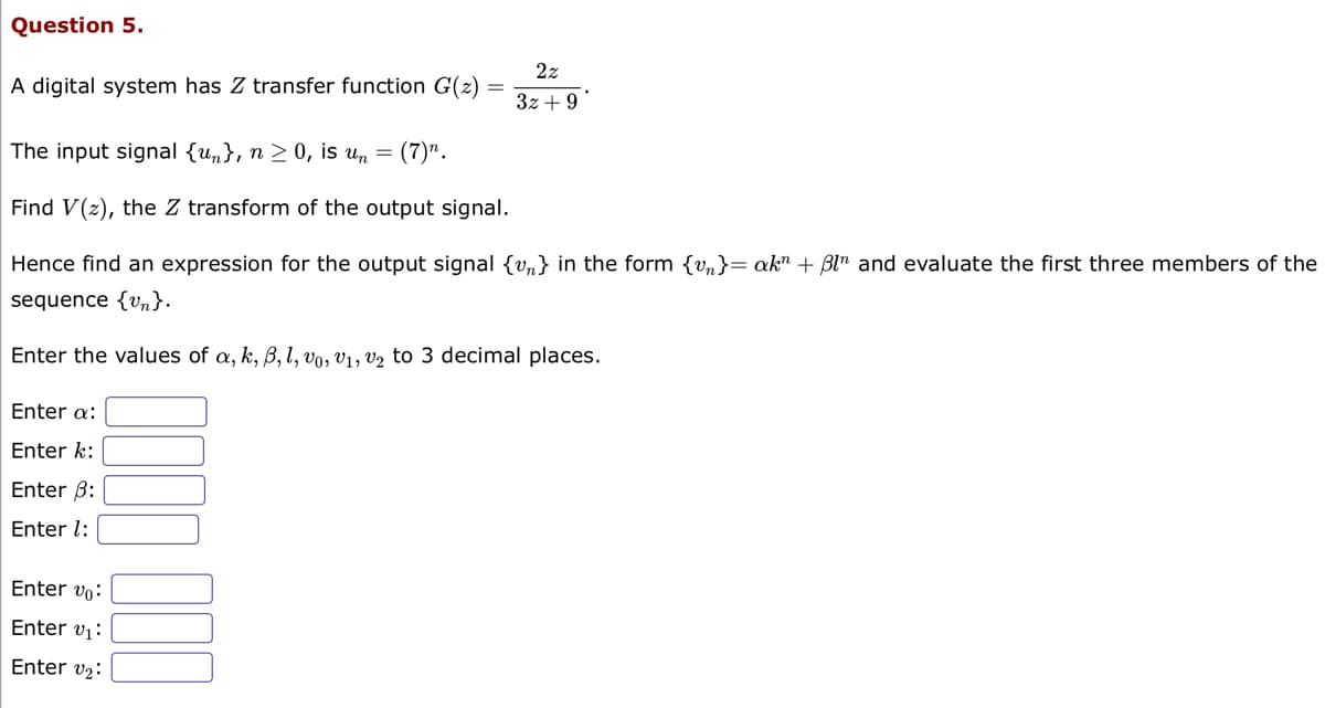 Question 5.
A digital system has Z transfer function G(z) =
The input signal {u}, n ≥ 0, is un = (7)".
Find V(2), the Z transform of the output signal.
Hence find an expression for the output signal {v} in the form {vn}= akn + Bln and evaluate the first three members of the
sequence {v}.
Enter the values of a, k, B, l, vo, V1, V₂ to 3 decimal places.
Enter a:
Enter k:
Enter 3:
Enter 1:
22
3z +9
Enter vo:
Enter 0₁:
Enter ₂: