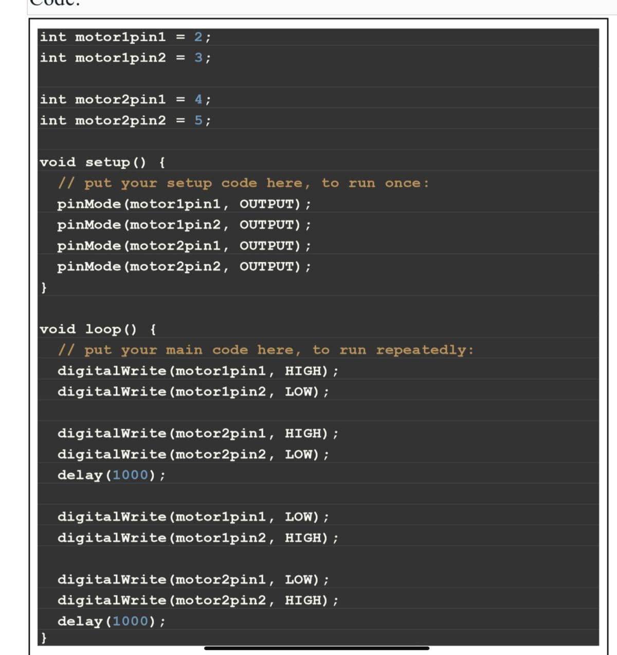 int motorlpin1 = 2;
= 3;
int motorlpin2
int motor2pin1 = 4;
int motor2pin2 = 5;
void setup() {
// put your setup code here, to run once:
pinMode (motorlpinl, OUTPUT);
pinMode (motorlpin2, OUTPUT);
pinMode (motor2pin1, OUTPUT);
pinMode (motor2pin2, OUTPUT);
}
void loop() {
// put your main code here, to run repeatedly:
digitalWrite (motorlpinl, HIGH);
digitalWrite (motorlpin2, LOW);
}
digitalWrite (motor2pinl, HIGH);
digitalWrite (motor2pin2, LOW);
delay(1000);
digitalWrite (motorlpin1, LOW);
digitalWrite (motorlpin2, HIGH);
digitalWrite (motor2pin1, LOW);
digitalWrite (motor2pin2, HIGH);
delay(1000);