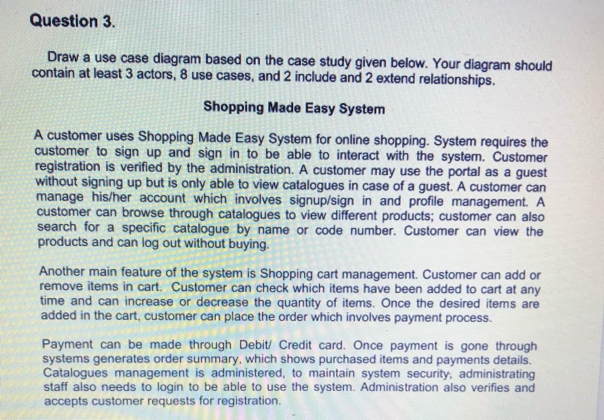 Question 3.
Draw a use case diagram based on the case study given below. Your diagram should
contain at least 3 actors, 8 use cases, and 2 include and 2 extend relationships.
Shopping Made Easy System
A customer uses Shopping Made Easy System for online shopping. System requires the
customer to sign up and sign in to be able to interact with the system. Customer
registration is verified by the administration. A customer may use the portal as a guest
without signing up but is only able to view catalogues in case of a guest. A customer can
manage his/her account which involves signup/sign in and profile management. A
customer can browse through catalogues to view different products; customer can also
search for a specific catalogue by name or code number. Customer can view the
products and can log out without buying.
Another main feature of the system is Shopping cart management. Customer can add or
remove items in cart, Customer can check which items have been added to cart at any
time and can increase or decrease the quantity of items. Once the desired items are
added in the cart, customer can place the order which involves payment process.
Payment can be made through Debit/ Credit card. Once payment is gone through
systems generates order summary, which shows purchased items and payments details.
Catalogues management is administered, to maintain system security, administrating
staff also needs to login to be able to use the system. Administration also verifies and
accepts customer requests for registration.
