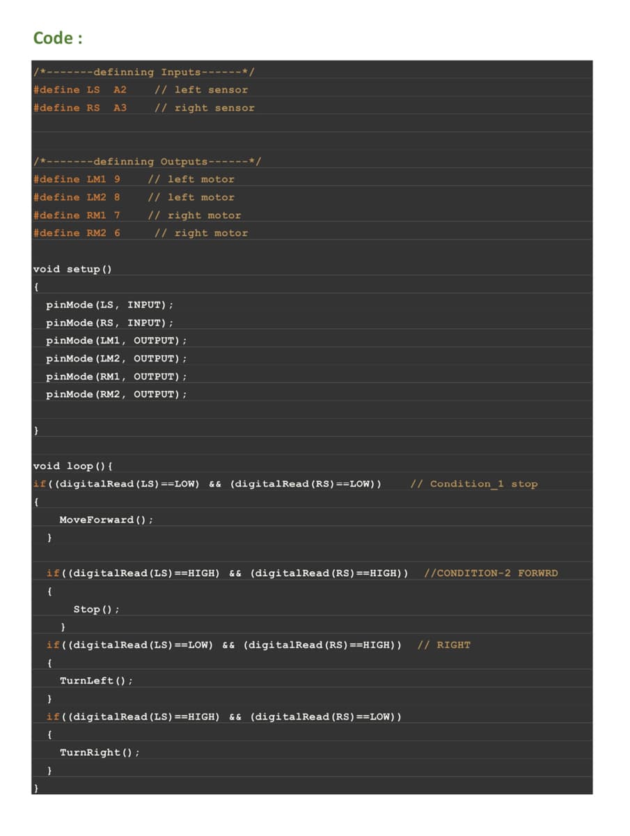 Code:
/*-------definning Inputs------*/
#define LS A2
#define RS A3
/*-------definning Outputs------*/
#define LM1 9
#define LM2 8
#define RM1 7
#define RM2 6
// left motor
// left motor
// right motor
// right motor
void setup()
{
|}
}
pinMode (LS, INPUT);
pinMode (RS, INPUT);
pinMode (LM1, OUTPUT);
pinMode (LM2, OUTPUT);
pinMode (RM1, OUTPUT);
pinMode (RM2, OUTPUT);
void loop() {
if( (digitalRead (LS) == LOW) && (digitalRead (RS) == LOW) ) // Condition_1 stop
{
}
{
if((digitalRead (LS) ==HIGH) && (digitalRead (RS) ==HIGH)) //CONDITION-2 FORWRD
{
}
Move Forward();
if((digitalRead (LS) == LOW) && (digitalRead (RS) ==HIGH)) // RIGHT
{
// left sensor
// right sensor
}
}
Stop();
TurnLeft();
if((digitalRead (LS) ==HIGH) && (digitalRead (RS) == LOW))
TurnRight();