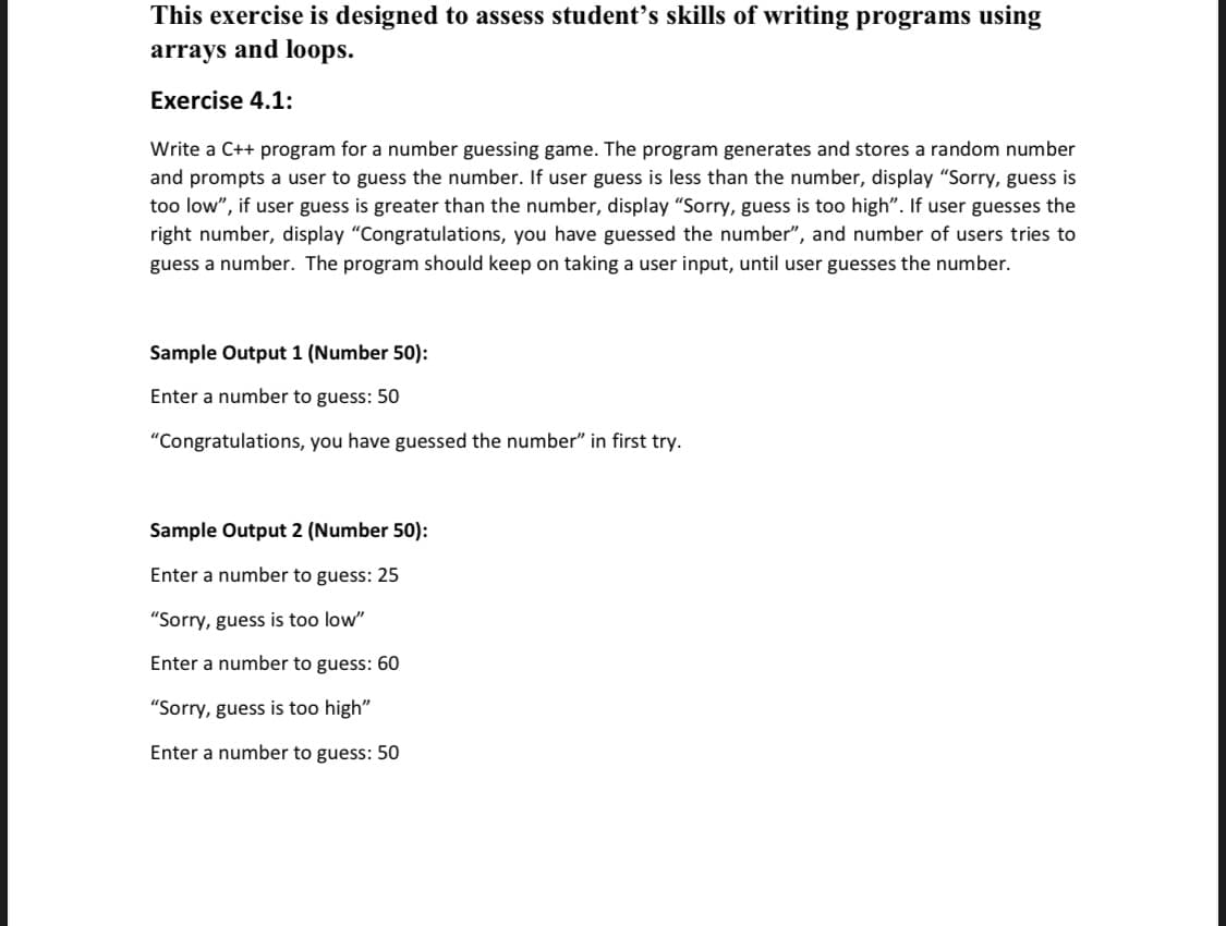 This exercise is designed to assess student's skills of writing programs using
arrays and loops.
Exercise 4.1:
Write a C++ program for a number guessing game. The program generates and stores a random number
and prompts a user to guess the number. If user guess is less than the number, display "Sorry, guess is
too low", if user guess is greater than the number, display "“Sorry, guess is too high". If user guesses the
right number, display "Congratulations, you have guessed the number", and number of users tries to
guess a number. The program should keep on taking a user input, until user guesses the number.
Sample Output 1 (Number 50):
Enter a number to guess: 50
"Congratulations, you have guessed the number" in first try.
Sample Output 2 (Number 50):
Enter a number to guess: 25
"Sorry, guess is too low"
Enter a number to guess: 60
"Sorry, guess is too high"
Enter a number to guess: 50
