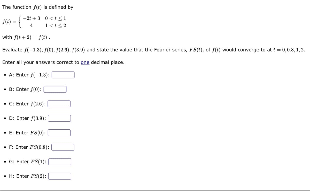 The function f(t) is defined by
:{"
with f(t + 2) = f(t).
Evaluate f(-1.3), f(0), f(2.6), f(3.9) and state the value that the Fourier series, FS(t), of f(t) would converge to at t = 0, 0.8, 1, 2.
Enter all your answers correct to one decimal place.
A: Enter f(-1.3):
|f(t) = {
-2t+3
4
0<t≤1
1 < t < 2
• B: Enter f(0):
• C: Enter f(2.6):
• D: Enter f(3.9):
•E: Enter FS(0):
• F: Enter FS(0.8):
G: Enter FS(1):
H: Enter FS(2):