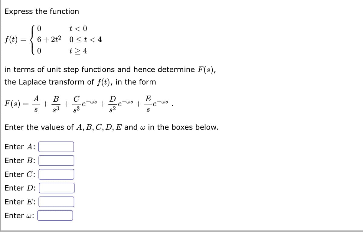 Express the function
f(t) =
=
0
F(s):
0
in terms of unit step functions and hence determine F(s),
the Laplace transform of f(t), in the form
t < 0
+2t² 0≤ t < 4
t> 4
A B C
= + +
S $3
Enter A:
Enter B:
Enter C:
Enter D:
Enter E:
Enter w:
+
D
82
-ws
E
S
e
-WS
Enter the values of A, B, C, D, E and w in the boxes below.