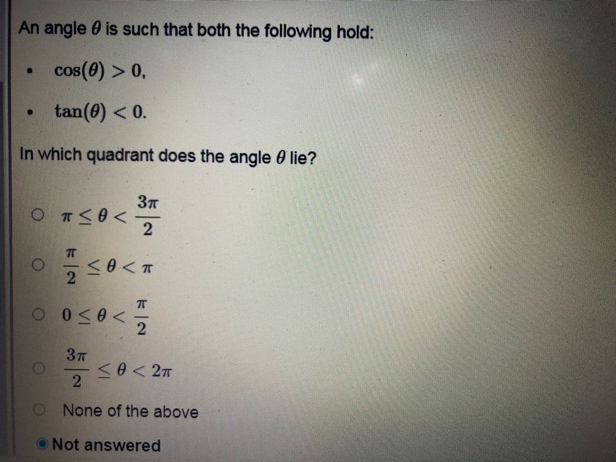 An angle 0 is such that both the following hold:
cos(0) > 0,
tan(0) <0.
In which quadrant does the angle 0 lie?
2
2
37T
0<2m
None of the above
ONot answered
2.
VI
