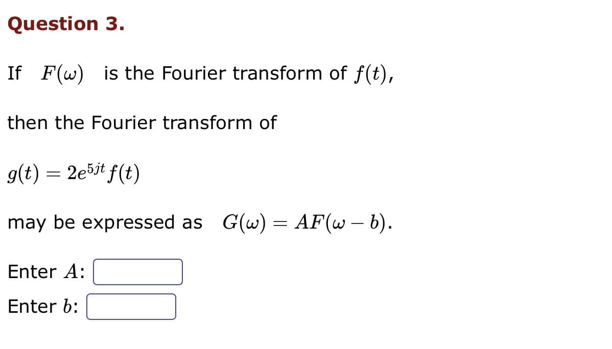 Question 3.
If F(w) is the Fourier transform of f(t),
then the Fourier transform of
g(t) = 2e5jt f(t)
may be expressed as G(w) = AF(w - b).
Enter A:
Enter b: