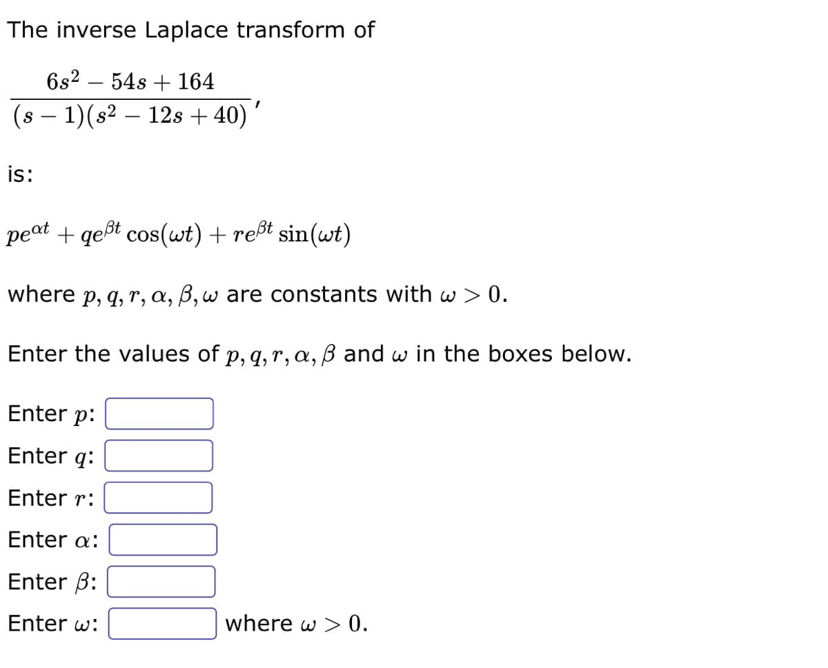 The inverse Laplace transform of
6s² 54s + 164
(s − 1)(s² — 12s +40)
is:
peat + qeßt cos(wt) + reßt sin(wt)
where p, q, r, a, ß, w are constants with w> 0.
Enter the values of p, q, r, a, ß and w in the boxes below.
Enter p:
Enter q:
Enter r:
Enter a:
Enter 3:
Enter w:
where w > 0.