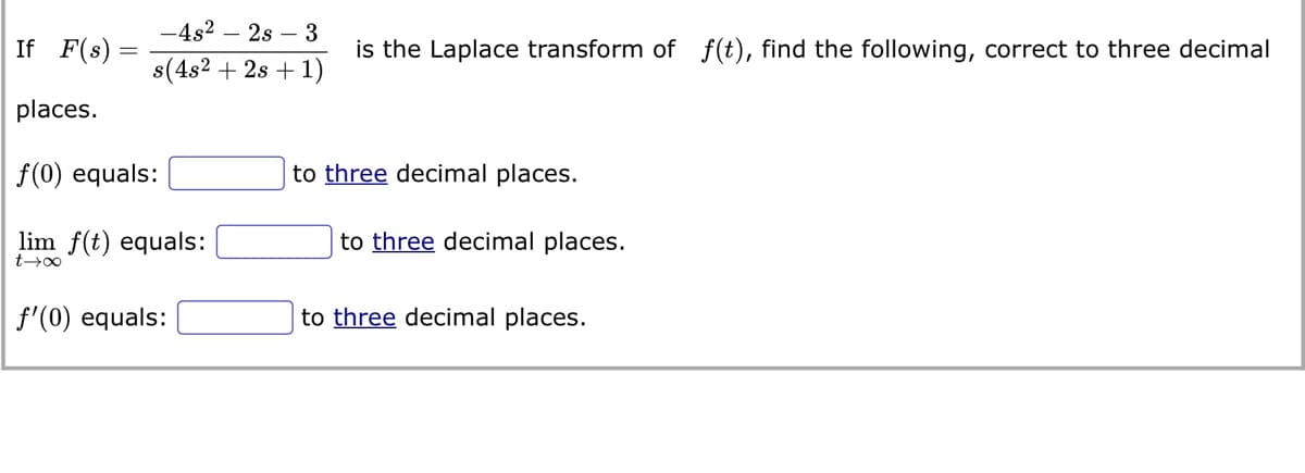 -4s²2s3
is the Laplace transform of f(t), find the following, correct to three decimal
s(4s² + 2s + 1)
If F(s)
places.
f(0) equals:
lim f(t) equals:
t→∞
f'(0) equals:
to three decimal places.
to three decimal places.
to three decimal places.