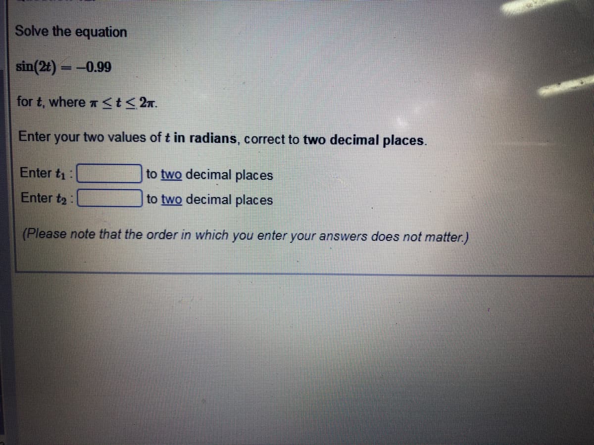 Solve the equation
sin(2t) = -0.99
for t, where a t< 2n.
Enter your two values of t in radians, correct to two decimal places.
Enter t1:
to two decimal places
Enter t2:
to two decimal places
(Please note that the order in which you enter your answers does not matter.)
