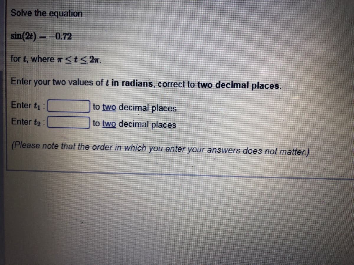 Solve the equation
sin(2t) = -0.72
for t, where St<2n.
Enter your two values of t in radians, correct to two decimal places.
Enter ti:
to two decimal places
Enter t2:
to two decimal places
(Please note that the order in which you enter your answers does not matter.)
