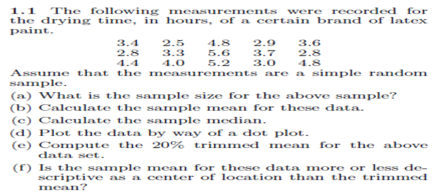 1.1 The following measurements were recorded for
the drying time, in hours, of a certain brand of latex
paint.
3.4
2.8
2.5
4.8
2.9
3.6
3.3
5.6
5.2
3.7
2.8
4.4
4.0
3.0
4.8
Assume that the measurements are a simple random
sample.
(a) What is the sample size for the above sample?
(b) Calculate the sample mean for these data.
(c) Calculate the sample median.
(d) Plot the data by way of a dot plot.
(e) Compute the 20%
trimmed mean for the above
data set.
(f) Is the sample mean for these data more or less de-
scriptive as a center of location than the trimmed
mean?
