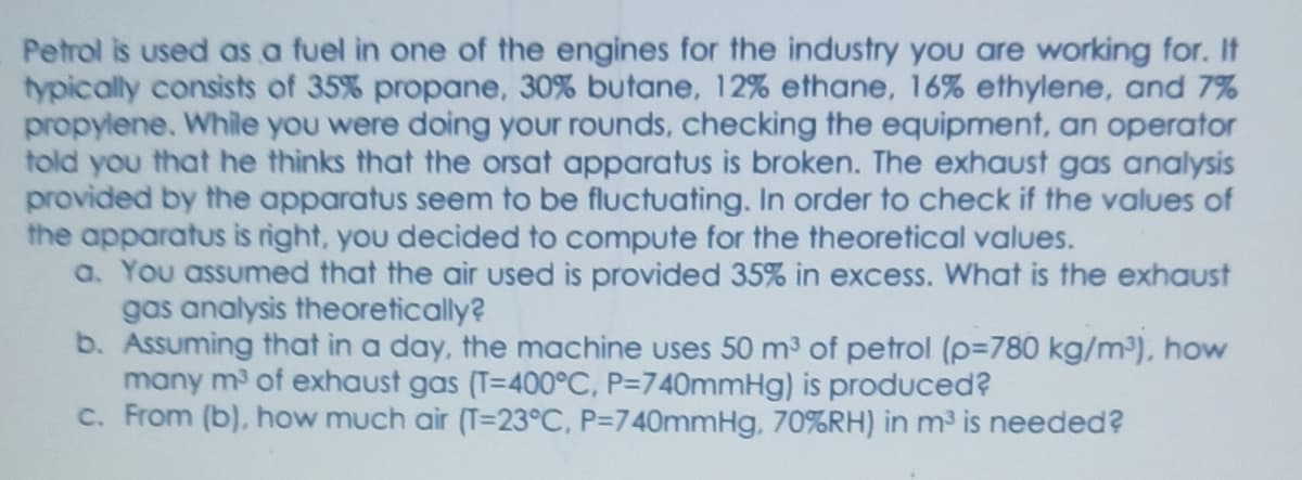 Petrol is used as a fuel in one of the engines for the industry you are working for. It
typically consists of 35% propane, 30% butane, 12% ethane, 16% ethylene, and 7%
propylene. While you were doing your rounds, checking the equipment, an operator
told you that he thinks that the orsat apparatus is broken. The exhaust gas analysis
provided by the apparatus seem to be fluctuating. In order to check if the values of
the apparatus is right, you decided to compute for the theoretical values.
a. You assumed that the air used is provided 35% in excess. What is the exhaust
gas analysis theoretically?
b. Assuming that in a day, the machine uses 50 m³ of petrol (p=780 kg/m), how
many m of exhaust gas (T=400°C, P=740mmHg) is produced?
c. From (b), how much air (T=23°C, P=740mmHg, 70%RH) in m³ is needed?
