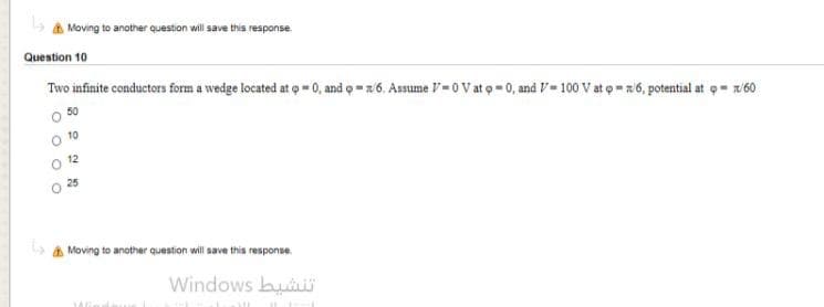 Moving to another question will save this response
Question 10
Two infinite conductors form a wedge located at o-0, and o z6. Assume V-0V at o 0, and V- 100 V at o 6, potential at o w/60
O 12
25
A Moving to another question will save this response.
Windows bui
