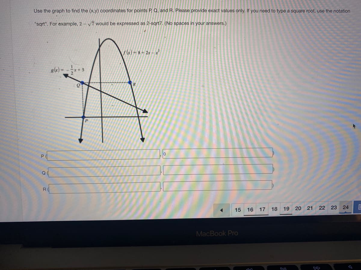 Use the graph to find the (x,y) coordinates for points P, Q, and R. Please provide exact values only. If you need to type a square root, use the notation
"sqrt". For example, 2-√7 would be expressed as 2-sqrt7. (No spaces in your answers.)
P
Q
R
8(x) =
O
f(x)=8+2x-x²
R
15
MacBook Pro
16
17 18 19 20 21 22 23 24
DIL
E