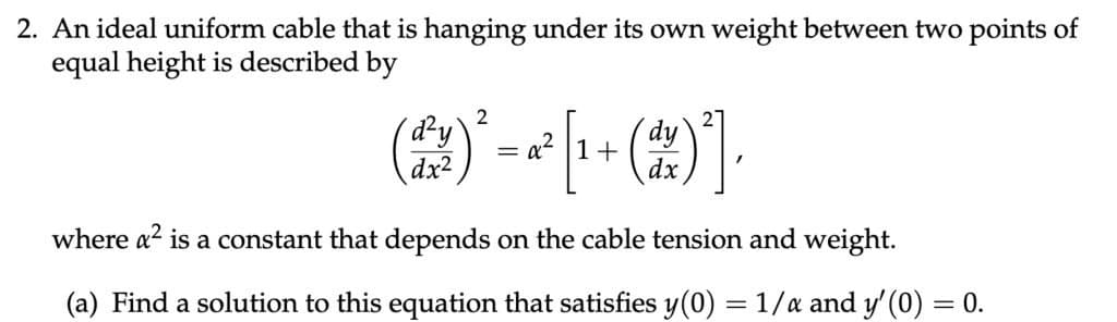 2. An ideal uniform cable that is hanging under its own weight between two points of
equal height is described by
(2²¹)² = 2² [¹ + (2) ²],
d²y`
dx2
where a² is a constant that depends on the cable tension and weight.
(a) Find a solution to this equation that satisfies y(0) = 1/x and y' (0) = 0.