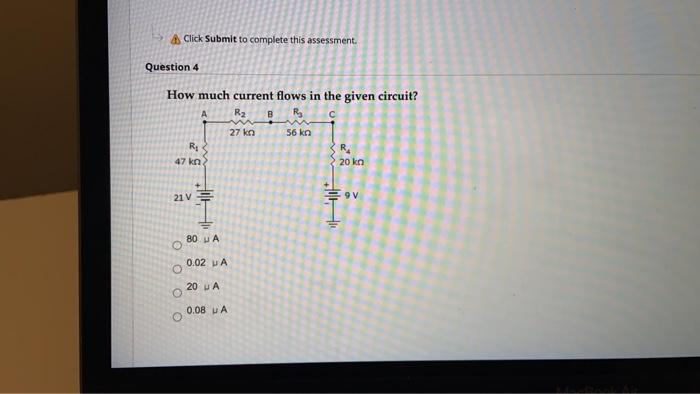 Click Submit to complete this assessment.
Question 4
How much current flows in the given circuit?
A
R₂ B
R₂
с
56 kn
R₂
47 kn.
21 V
O
O
O
O
80 A
0.02 UA
20 A
0.08 u A
27 kn
+
R₁
20 kn
9 V