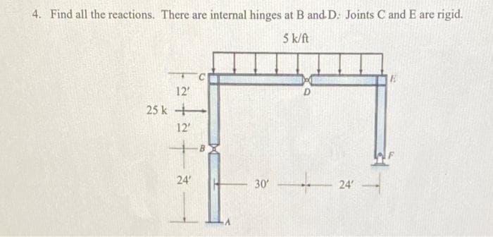 4. Find all the reactions. There are internal hinges at B and D. Joints C and E are rigid.
5 k/ft
12'
25 k
12
24'
30
24'
