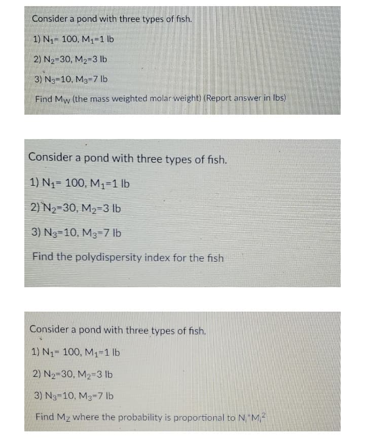 Consider a pond with three types of fish.
1) N1= 100, M1=1 lb
2) N2-30, M2=3 lb
3) N3-10, M3-7 lb
Find Mw (the mass weighted molar weight) (Report answer in Ibs)
Consider a pond with three types of fish.
1) N1= 100, M1-1 lb
2) N2-30, M2-3 lb
3) N3=10, M3=7 lb
Find the polydispersity index for the fish
Consider a pond with three types of fish.
1) N1 100, M1-1 lb
2) N2-30, M2-3 lb
3) N3-10, M3-7 lb
Find Mz where the probability is proportional to N"M,-
