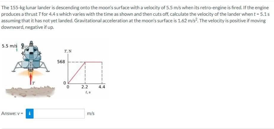 The 155-kg lunar lander is descending onto the moon's surface with a velocity of 5.5 m/s when its retro-engine is fired. If the engine
produces a thrust T for 4.4 s which varies with the time as shown and then cuts off, calculate the velocity of the lander when t - 5.1s
assuming that it has not yet landed. Gravitational acceleration at the moon's surface is 1.62 m/s?. The velocity is positive if moving
downward, negative if up.
5.5 m/s
T,N
568
2.2
4.4
t, s
Answe: v = i
m/s
