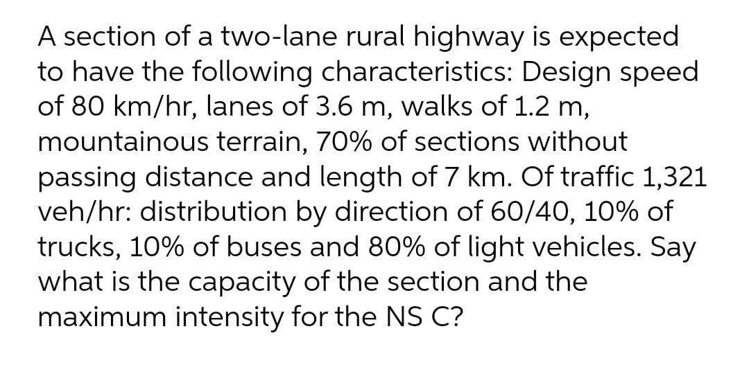 A section of a two-lane rural highway is expected
to have the following characteristics: Design speed
of 80 km/hr, lanes of 3.6 m, walks of 1.2 m,
mountainous terrain, 70% of sections without
passing distance and length of 7 km. Of traffic 1,321
veh/hr: distribution by direction of 60/40, 10% of
trucks, 10% of buses and 80% of light vehicles. Say
what is the capacity of the section and the
maximum intensity for the NS C?
