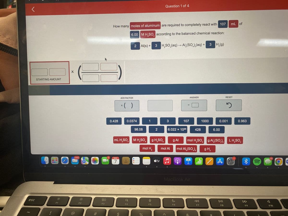 <
esc
STARTING AMOUNT
:0
F1
X
3.662
-0
F2
30
#
80
F3
15
How many moles of aluminum are required to completely react with 107
6.00 M H₂SO according to the balanced chemical reaction:
4
0.428
NOV
7
ADD FACTOR
$
x( )
X
2
0.0374
mL H₂SO M H₂SO
4
Q
F4
Al(s) +
98.08
%
1
mol H₂
0
F5
3 H₂SO (aq) →→ Al(SO),(aq) + 3 H₂(g)
2
g H₂SO
Question 1 of 4
atv
3
6.022 x 1023
mol Al
107
ņ
@
F6
ANSWER
g Al mol H₂SO
mol Al₂(SO₂),
MacBook Air
428
&
1000
F7
4
IM 2
g H₂
6.00
0.001
A
mL of
RESET
g Al₂(SO), LH₂SO
F8
D
0.963
4
*
((((
C
F9
C
A
30
F10
W
