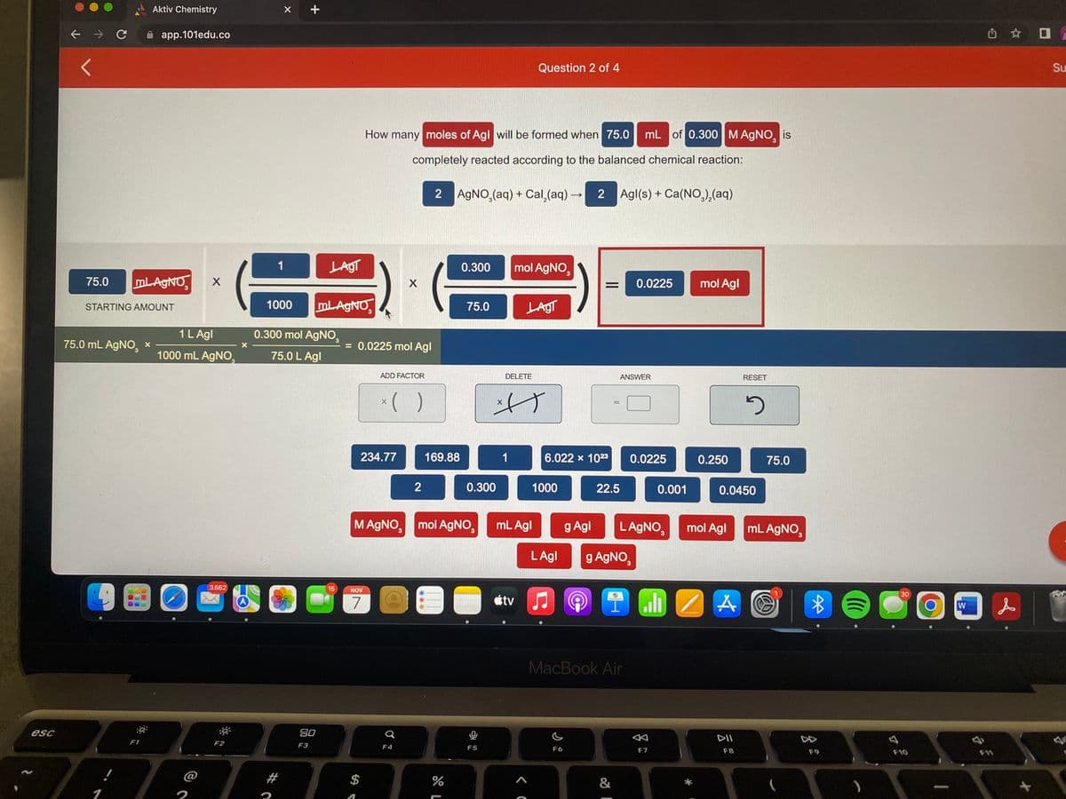 esc
← → C
75.0 mL-AgNO X
STARTING AMOUNT
75.0 mL AgNO, *
Aktiv Chemistry
app.101edu.co
1
F1
1 L Agl
1000 mL AgNO
BO
3.662
-
F2
1
X
#
C
+
1000 mL AgNO
0.300 mol AgNO
75.0 L Agl
LAGT
80
F3
15
How many moles of Agl will be formed when 75.0 mL of 0.300 M AgNO is
completely reacted according to the balanced chemical reaction:
2 AgNO₂(aq) + Cal₂(aq) →→2 Agl(s) + Ca(NO3)₂(aq)
= 0.0225 mol Agl
NOV
7
$
ADD FACTOR
234.77
X
x( )
X
Q
F4
2
169.88
M AgNO, mol AgNO,
de L
0.300
%
75.0
0.300
0
F5
DELETE
1
mol AgNO3
Question 2 of 4
사)
X
atv
LAGT
mL Agl
<C
6.022 x 1023
1000
LAgl
♫
g Agl
C
F6
Ⓒ
22.5
=
&
g AgNO,
MacBook Air
I
ANSWER
0.0225
0.0225
L AgNO
0.001
F7
mol Agl
0.250
mol Agl
0.0450
ZA
RESET
DII
F8
5
75.0
mL AgNO,
*
F9
((((
)
7
30
F10
W
✩✩ O
is
F11
Su