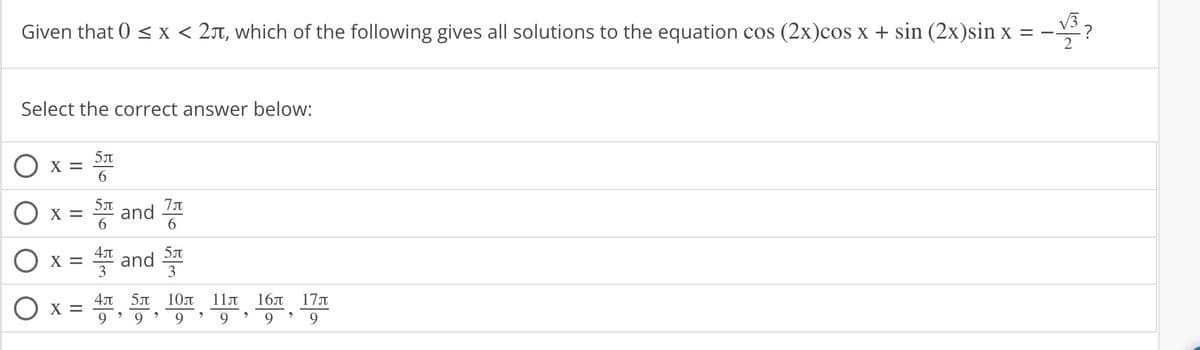 Given that 0 < x < 25, which of the following gives all solutions to the equation cos (2x)cos x + sin (2x)sin x = --
-√3?
Select the correct answer below:
O x=
X =
X =
O x =
5л
6
5T
뜸 and 쯩
6
6
4л
4 and 5
3
3
4л 5л
9
>
10л
9 9
>
11Л
9
>
16л 17л
9
9
>