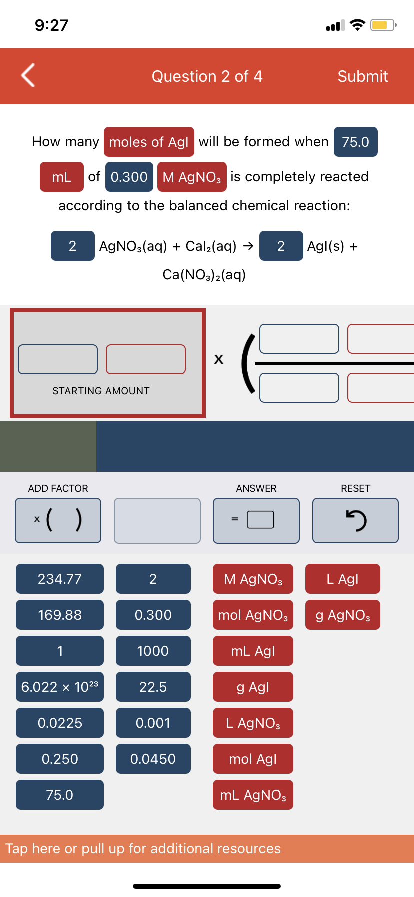 9:27
How many moles of Agl will be formed when 75.0
mL of 0.300 M AgNO3 is completely reacted
according to the balanced chemical reaction:
STARTING AMOUNT
2 AgNO3(aq) + Cal₂(aq) → 2 Agl(s) +
Ca(NO3)2(aq)
ADD FACTOR
x()
X
234.77
169.88
6.022 x 10²3
0.0225
Question 2 of 4
0.250
75.0
2
0.300
1000
22.5
0.001
0.0450
X
ANSWER
M AgNO3
mol AgNO3
mL Agl
g Agl
Submit
L AgNO3
mol Agl
mL AgNO3
Tap here or pull up for additional resources
RESET
5
L Agl
g AgNO3