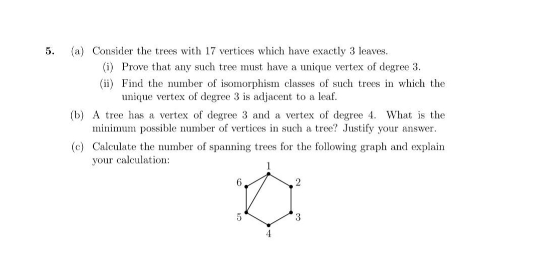 5.
(a) Consider the trees with 17 vertices which have exactly 3 leaves.
(i) Prove that any such tree must have a unique vertex of degree 3.
(ii)
Find the number of isomorphism classes of such trees in which the
unique vertex of degree 3 is adjacent to a leaf.
(b) A tree has a vertex of degree 3 and a vertex of degree 4. What is the
minimum possible number of vertices in such a tree? Justify your answer.
(c) Calculate the number of spanning trees for the following graph and explain
your calculation:
6,
2
5
3
4