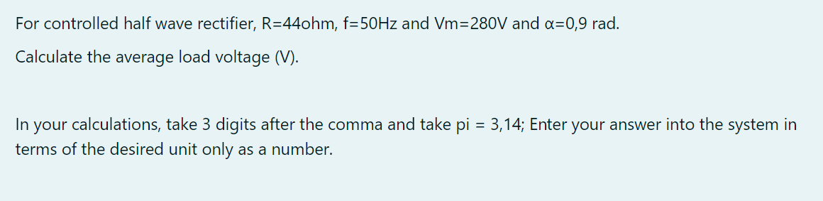 For controlled half wave rectifier, R=44ohm, f=50Hz and Vm=280V and x=0,9 rad.
Calculate the average load voltage (V).
In your calculations, take 3 digits after the comma and take = 3,14; Enter your answer into the system in
terms of the desired unit only as a number.