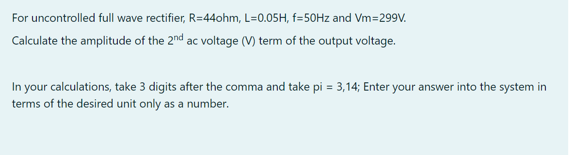 For uncontrolled full wave rectifier, R=44ohm, L=0.05H, f=50Hz and Vm=299V.
Calculate the amplitude of the 2nd ac voltage (V) term of the output voltage.
In your calculations, take 3 digits after the comma and take pi = 3,14; Enter your answer into the system in
terms of the desired unit only as a number.