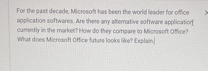 For the past decade, Microsoft has been the world leader for office
application softwares. Are there any alternative software applicatior
currently in the market? How do they compare to Microsoft Office?
What does Microsoft Office future looks like? Explain.
