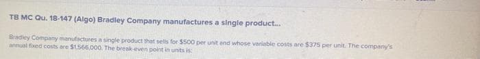 TB MC Qu. 18-147 (Algo) Bradley Company manufactures a single product...
Bradley Company manufactures a single product that sells for $500 per unit and whose variable costs are $375 per unit. The company's
annual fixed costs are $1,566,000. The break-even point in units is: