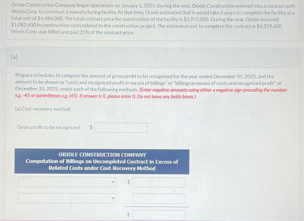 Oriole Construction Company began operations on January 1, 2025. During the year, Oriole Construction entered into a contract with
Winds Corp. to construct a manufacturing facility. At that time, Oriole estimated that it would take 5 years to complete the facility at a
total cost of $4.484,000. The total contract price for construction of the facility is $5,972,000. During the year, Oriole incurred
$1,082,400 in construction costs related to the construction project. The estimated cost to complete the contract is $4,329,600.
Winds Corp. was billed and paid 25% of the contract price.
(a)
Prepare schedules to compute the amount of gross profit to be recognized for the year ended December 31, 2025, and the
amount to be shown as "costs and recognized profit in excess of billings" or "billings in excess of costs and recognized profit" at
December 31, 2025, under each of the following methods. (Enter negative amounts using either a negative sign preceding the number
eg.-45 or parentheses e.g. (45). If answer is O, please enter O. Do not leave any fields blank.)
(a) Cost-recovery method.
Gross profit to be recognized
ORIOLE CONSTRUCTION COMPANY
Computation of Billings on Uncompleted Contract in Excess of
Related Costs under Cost-Recovery Method
LA