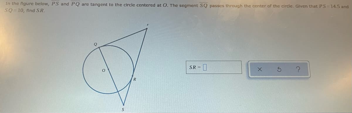 In the figure below, PS and PQ are tangent to the circle centered at O. The segment SQ passes through the center of the circle. Glven that PS=14.5 and
SQ=10, find SR.
SR =
