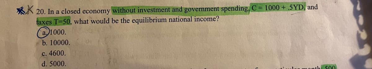 A 20. In a closed economy without investment and government spending, C = 1000+ .5YD, and
taxes T=50, what would be the equilibrium national income?
(
%3D
a.)1000.
b. 10000.
с. 4600.
d. 5000.
month: 500
