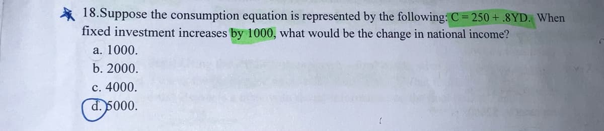 * 18.Suppose the consumption equation is represented by the following: C = 250 + .8YD. When
fixed investment increases by 1000, what would be the change in national income?
а. 1000.
b. 2000.
с. 4000.
d. 5000.
