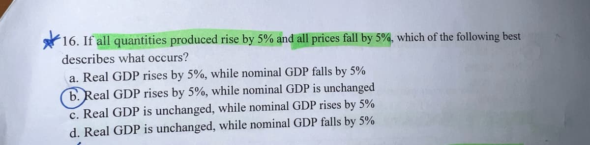 16. If all quantities produced rise by 5% and all prices fall by 5%, which of the following best
describes what occurs?
a. Real GDP rises by 5%, while nominal GDP falls by 5%
(6. Real GDP rises by 5%, while nominal GDP is unchanged
c. Real GDP is unchanged, while nominal GDP rises by 5%
d. Real GDP is unchanged, while nominal GDP falls by 5%
