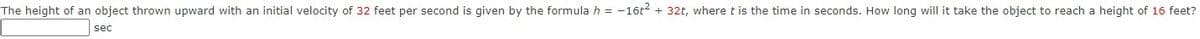 The height of an object thrown upward with an initial velocity of 32 feet per second is given by the formula h = -16t2 + 32t, where t is the time in seconds. How long will it take the object to reach a height of 16 feet?
sec
