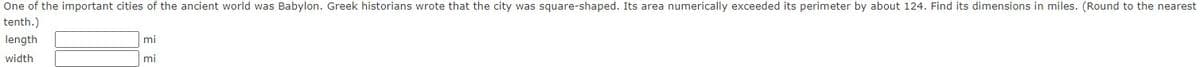 One of the important cities of the ancient world was Babylon. Greek historians wrote that the city was square-shaped. Its area numerically exceeded its perimeter by about 124. Find its dimensions in miles. (Round to the nearest
tenth.)
length
mi
width
mi

