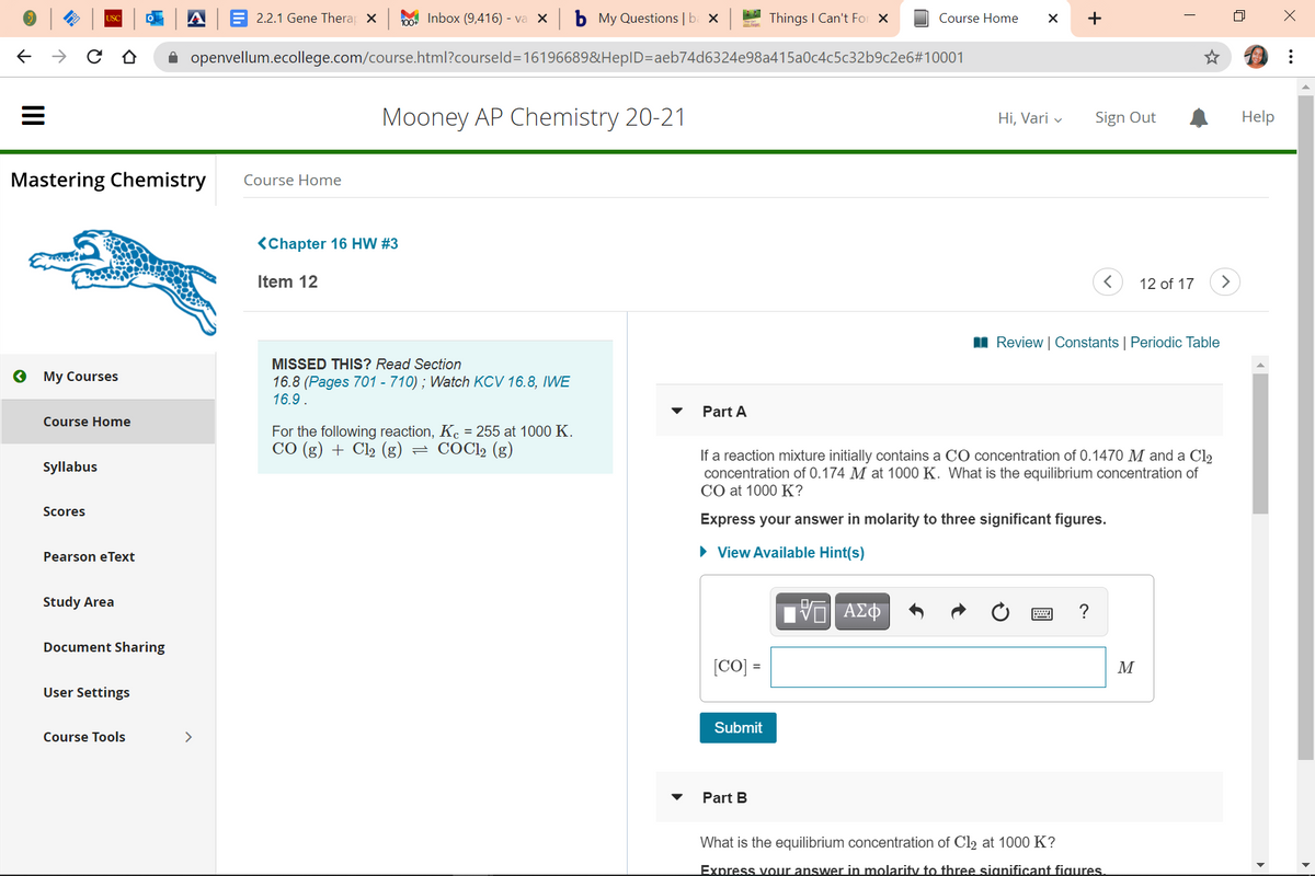 2.2.1 Gene Thera X
O0 Inbox (9,416) - va x b My Questions | ba x
Things I Can't For X
Course Home
+
USC
A openvellum.ecollege.com/course.html?courseld=16196689&HepID=aeb74d6324e98a415a0c4c5c32b9c2e6#10001
Mooney AP Chemistry 20-21
Sign Out
Help
Hi, Vari v
Mastering Chemistry
Course Home
<Chapter 16 HW #3
Item 12
12 of 17
>
I Review | Constants | Periodic Table
MISSED THIS? Read Section
о Му Сourses
16.8 (Pages 701 - 710) ; Watch KCV 16.8, IWE
16.9.
Part A
Course Home
For the following reaction, Kc = 255 at 1000 K.
CO (g) + Cl2 (g) = COC12 (g)
If a reaction mixture initially contains a CO concentration of 0.1470 M and a Cl2
concentration of 0.174 M at 1000 K. What is the equilibrium concentration of
CO at 1000 K?
Syllabus
Scores
Express your answer in molarity to three significant figures.
• View Available Hint(s)
Pearson eText
Study Area
Document Sharing
[CO] =
M
User Settings
Submit
Course Tools
>
Part B
What is the equilibrium concentration of Cl2 at 1000 K?
Express vour answer in molarity to three significant figures.
II
