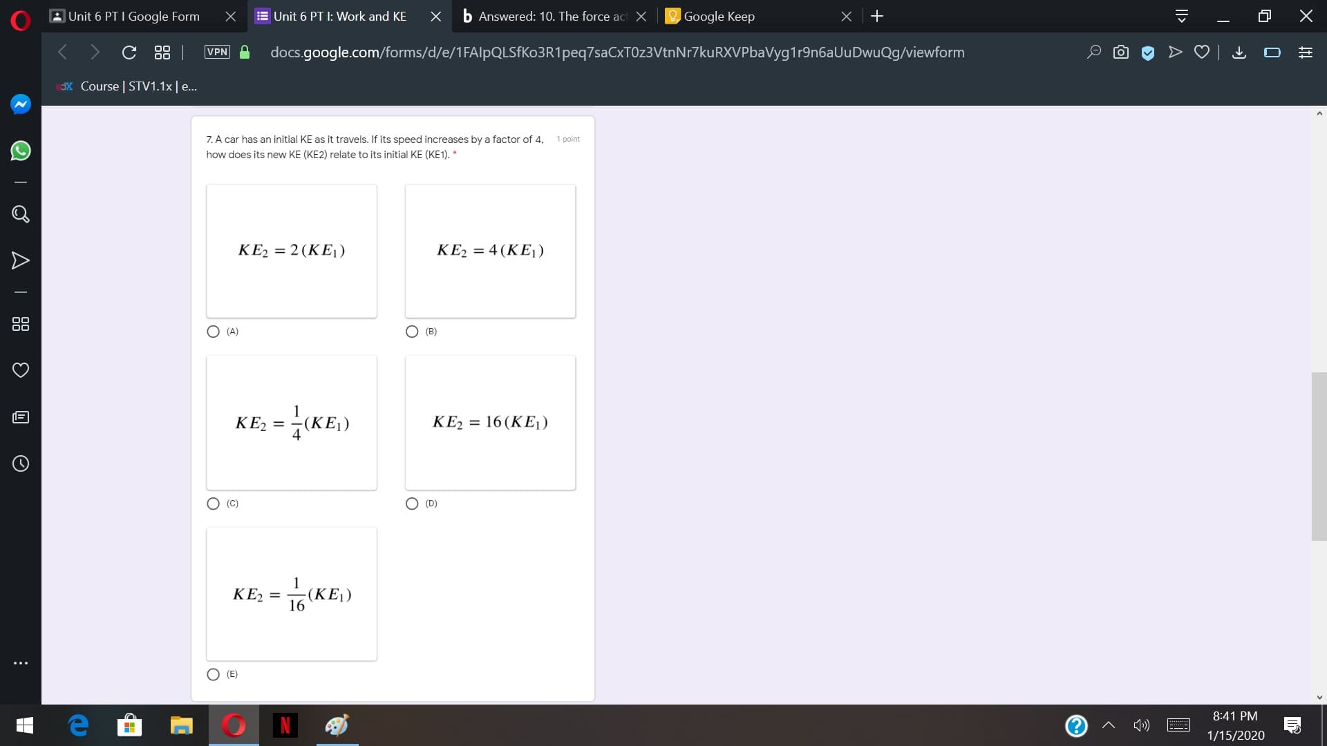 b Answered: 10. The force act X
AUnit 6 PT I Google Form
E Unit 6 PT I: Work and KE
Google Keep
C 88 |
VPN
docs.google.com/forms/d/e/1FAlpQLSFKo3R1peq7saCxTOz3VtnNr7kuRXVPbaVyg1r9n6aUuDwuQg/viewform
X Course | STV1.1x|e...
7. A car has an initial KE as it travels. If its speed increases by a factor of 4,
1 point
how does its new KE (KE2) relate to its initial KE (KE1). *
KE2 = 2(KEj)
KE2 = 4 (KE1)
O (A)
O (B)
KE2 = -(KE,)
KE2 = 16 (KE1)
O (D)
O (C)
KE2
-(KE)
16
O (E)
8:41 PM
| N
1»)
1/15/2020
|>
