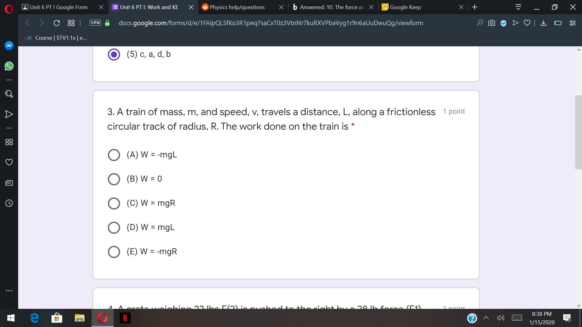 6 Physics help/questions
O Google Keep
E Unit 6 PT I: Work and KE
b Answered: 10. The force act X
AUnit 6 PT I Google Form
C 88 |
VPN
docs.google.com/forms/d/e/1FAlpQLSFKo3R1peq7saCxTOz3VtnNr7kuRXVPbaVyg1r9n6aUuDwuQg/viewform
X Course | STV1.1x|e..
(5) c, a, d, b
3. A train of mass, m, and speed, v, travels a distance, L, along a frictionless 1 point
circular track of radius, R. The work done on the train is *
O (A) W = -mgL
(B) W = 0
O (C) W = mgR
%3D
(D) W = mgL
O (E) W = -mgR
toweiabing 22 be F(2) iepuched to theriaht bva 20 Ih
foree /E)
1 noint
8:38 PM
1»)
1/15/2020
||>
