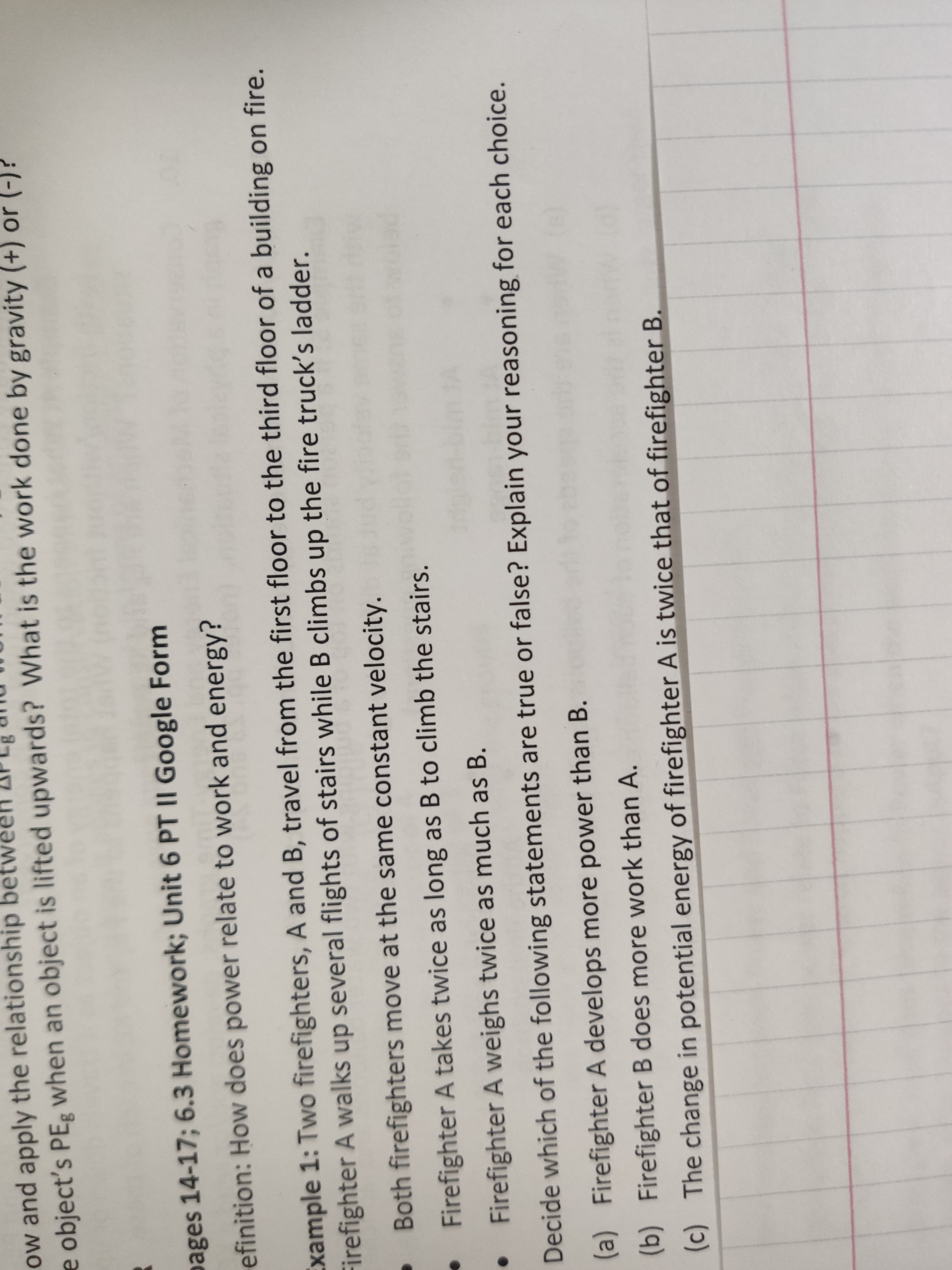 ow and apply the relationship bet
e object's PEg Wwhen an object is lifted upwards? What is the work done by gravity (+) or (-)?
pages 14-17; 6.3 Homework; Unit 6 PT II Google Form
efinition: How does power relate to work and energy?
Example 1: Two firefighters, A and B, travel from the first floor to the third floor of a building on fire.
Firefighter A walks up several flights of stairs while B climbs up the fire truck's ladder.
Both firefighters move at the same constant velocity.
Firefighter A takes twice as long as B to climb the stairs.
Firefighter A weighs twice as much as B.
Decide which of the following statements are true or false? Explain your reasoning for each choice.
(a) Firefighter A develops more power than B.
(b) Firefighter B does more work than A.
The change in potential energy of firefighter A is twice that of firefighter B.
(c)
