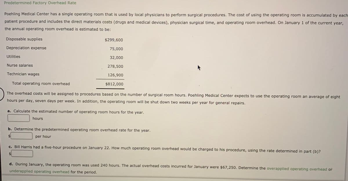 Predetermined Factory Overhead Rate
Poehling Medical Center has a single operating room that is used by local physicians to perform surgical procedures. The cost of using the operating room is accumulated by each
patient procedure and includes the direct materials costs (drugs and medical devices), physician surgical time, and operating room overhead. On January 1 of the current year,
the annual operating room overhead is estimated to be:
Disposable supplies
$299,600
Depreciation expense
75,000
Utilities
32,000
Nurse salaries
278,500
Technician wages
126,900
Total operating room overhead
$812,000
The overhead costs will be assigned to procedures based on the number of surgical room hours. Poehling Medical Center expects to use the operating room an average of eight
hours per day, seven days per week. In addition, the operating room will be shut down two weeks per year for general repairs.
a. Calculate the estimated number of operating room hours for the year.
hours
b. Determine the predetermined operating room overhead rate for the year.
per hour
c. Bill Harris had a five-hour procedure on January 22. How much operating room overhead would be charged to his procedure, using the rate determined in part (b)?
d. During January, the operating room was used 240 hours. The actual overhead costs incurred for January were $67,250. Determine the overapplied operating overhead or
underapplied operating overhead for the period.
