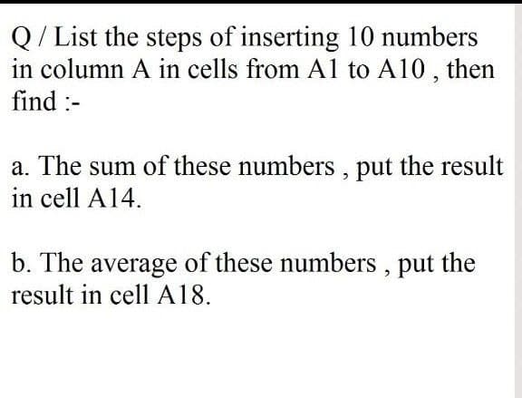 Q/ List the steps of inserting 10 numbers
in column A in cells from Al to A10, then
find :-
a. The sum of these numbers , put the result
in cell A14.
b. The average of these numbers , put the
result in cell A18.
