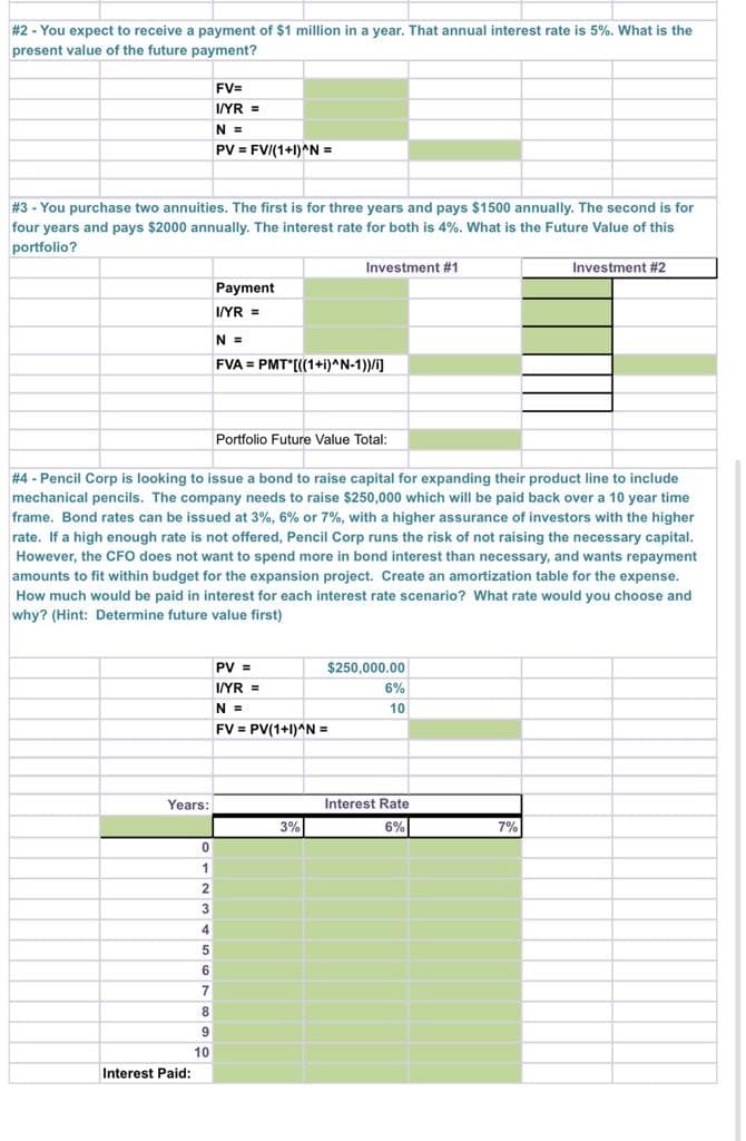 # 2 - You expect to receive a payment of $1 million in a year. That annual interest rate is 5%. What is the
present value of the future payment?
FV=
I/YR =
N =
PV = FV/(1+1)^N =
#3 - You purchase two annuities. The first is for three years and pays $1500 annually. The second is for
four years and pays $2000 annually. The interest rate for both is 4%. What is the Future Value of this
portfolio?
Investment #1
Investment #2
Payment
I/YR =
N =
FVA = PMT*[(1+i)^N-1))/i]
Portfolio Future Value Total:
# 4 - Pencil Corp is looking to issue a bond to raise capital for expanding their product line to include
mechanical pencils. The company needs to raise $250,000 which will be paid back over a 10 year time
frame. Bond rates can be issued at 3%, 6% or 7%, with a higher assurance of investors with the higher
rate. If a high enough rate is not offered, Pencil Corp runs the risk of not raising the necessary capital.
However, the CFO does not want to spend more in bond interest than necessary, and wants repayment
amounts to fit within budget for the expansion project. Create an amortization table for the expense.
How much would be paid in interest for each interest rate scenario? What rate would you choose and
why? (Hint: Determine future value first)
PV =
$250,000.00
I/YR =
6%
N =
10
FV = PV(1+1)^N =
Years:
Interest Rate
3%
6%
7%
1
3
6.
7
8
9
10
Interest Paid:
