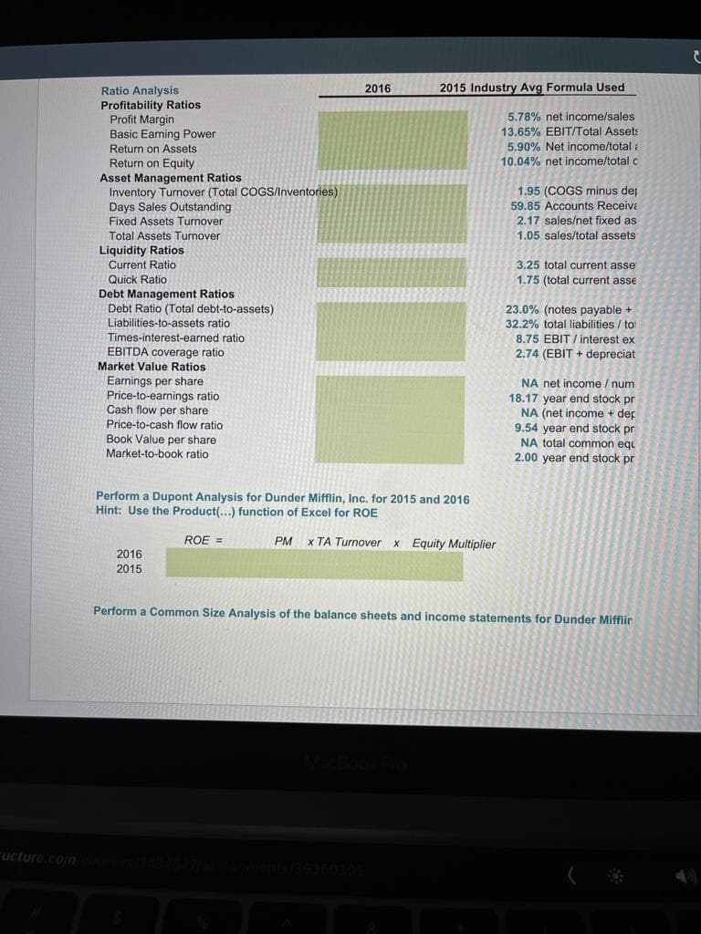 2016
2015 Industry Avg Formula Used
Ratio Analysis
Profitability Ratios
Profit Margin
Basic Earning Power
Return on Assets
5.78% net income/sales
13.65% EBIT/Total Asset:
5.90% Net income/total a
10.04% net income/total c
Return on Equity
Asset Management Ratios
Inventory Turnover (Total COGS/Inventories)
Days Sales Outstanding
Fixed Assets Turnover
1.95 (COGS minus dep
59.85 Accounts Receiva
2.17 sales/net fixed as
1.05 sales/total assets
Total Assets Turnover
Patie
Liquidity Ratios
Current Ratio
3.25 total current asse
Quick Ratio
1.75 (total current asse
Debt Management Ratios
Debt Ratio (Total debt-to-assets)
23.0% (notes payable +
32.2% total liabilities / tot
8.75 EBIT / interest ex
Liabilities-to-assets ratio
Times-interest-earned ratio
EBITDA coverage ratio
Market Value Ratios
2.74 (EBIT + depreciat
Ratioe
Earnings per share
Price-to-earnings ratio
Cash flow per share
NA net income / num
Price-to-cash flow ratio
Book Value per share
Market-to-book ratio
18.17 year end stock pr
NA (net income + dep
9.54 year end stock pr
NA total common eqi
2.00 year end stock pr
Perform a Dupont Analysis for Dunder Mifflin, Inc. for 2015 and 2016
Hint: Use the Product(...) function of Excel for ROE
ROE =
x TA Turnover x Equity Multiplier
PM
2016
2015
Perform a Common Size Analysis of the balance sheets and income statements for Dunder Mifflin
ucture.com
